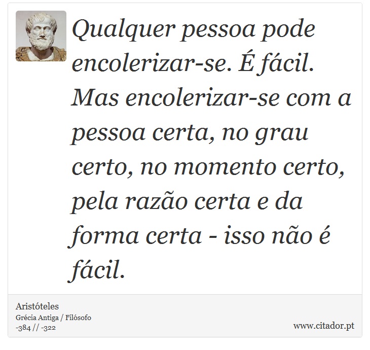 Qualquer pessoa pode encolerizar-se. É fácil. Mas encolerizar-se com a pessoa certa, no grau certo, no momento certo, pela razão certa e da forma certa - isso não é fácil. - Aristóteles - Frases