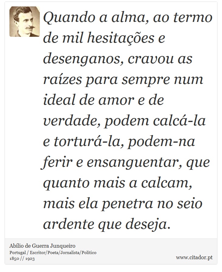 Quando a alma, ao termo de mil hesitações e desenganos, cravou as raízes para sempre num ideal de amor e de verdade, podem calcá-la e torturá-la, podem-na ferir e ensanguentar, que quanto mais a calcam, mais ela penetra no seio ardente que deseja. - Abílio de Guerra Junqueiro - Frases