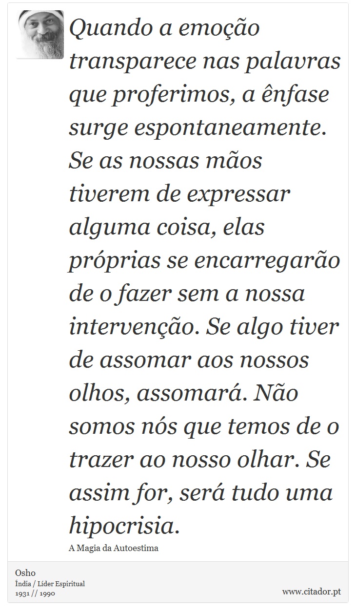 Quando a emoção transparece nas palavras que proferimos, a ênfase surge espontaneamente. Se as nossas mãos tiverem de expressar alguma coisa, elas próprias se encarregarão de o fazer sem a nossa intervenção. Se algo tiver de assomar aos nossos olhos, assomará. Não somos nós que temos de o trazer ao nosso olhar. Se assim for, será tudo uma hipocrisia. - Osho - Frases
