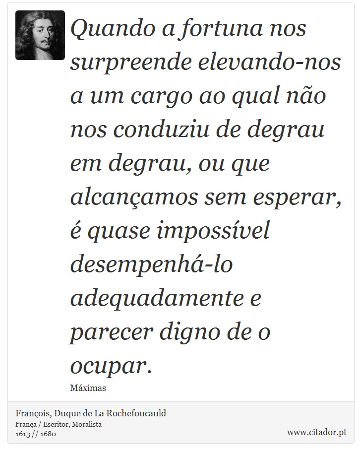 Quando a fortuna nos surpreende elevando-nos a um cargo ao qual não nos conduziu de degrau em degrau, ou que alcançamos sem esperar, é quase impossível desempenhá-lo adequadamente e parecer digno de o ocupar. - François, Duque de La Rochefoucauld - Frases