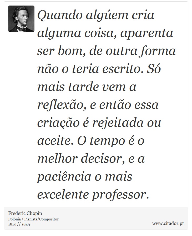 Quando algúem cria alguma coisa, aparenta ser bom, de outra forma não o teria escrito. Só mais tarde vem a reflexão, e então essa criação é rejeitada ou aceite. O tempo é o melhor decisor, e a paciência o mais excelente professor. - Frederic Chopin - Frases