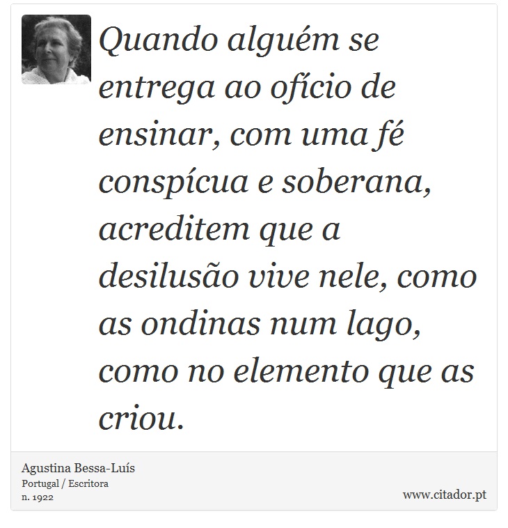Quando alguém se entrega ao ofício de ensinar, com uma fé conspícua e soberana, acreditem que a desilusão vive nele, como as ondinas num lago, como no elemento que as criou. - Agustina Bessa-Luís - Frases