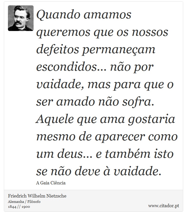 Quando amamos queremos que os nossos defeitos permaneçam escondidos... não por vaidade, mas para que o ser amado não sofra. Aquele que ama gostaria mesmo de aparecer como um deus... e também isto se não deve à vaidade. - Friedrich Wilhelm Nietzsche - Frases