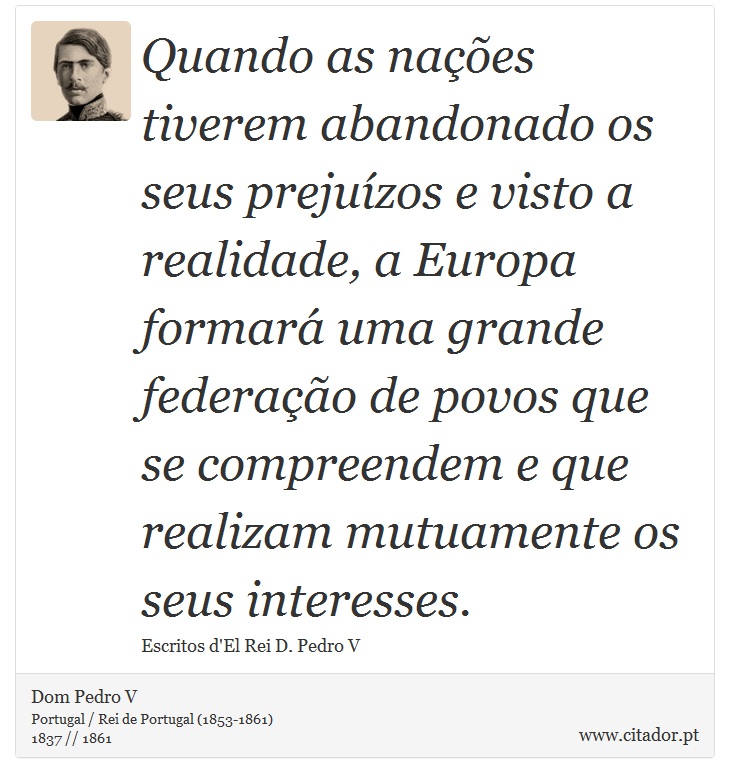 Quando as nações tiverem abandonado os seus prejuízos e visto a realidade, a Europa formará uma grande federação de povos que se compreendem e que realizam mutuamente os seus interesses. - Dom Pedro V - Frases
