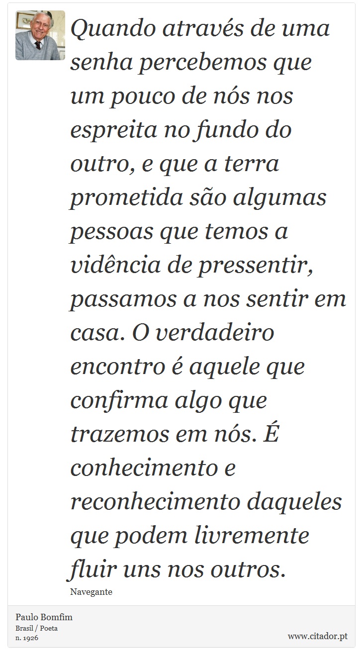 Quando através de uma senha percebemos que um pouco de nós nos espreita no fundo do outro, e que a terra prometida são algumas pessoas que temos a vidência de pressentir, passamos a nos sentir em casa. O verdadeiro encontro é aquele que confirma algo que trazemos em nós. É conhecimento e reconhecimento daqueles que podem livremente fluir uns nos outros. - Paulo Bomfim - Frases