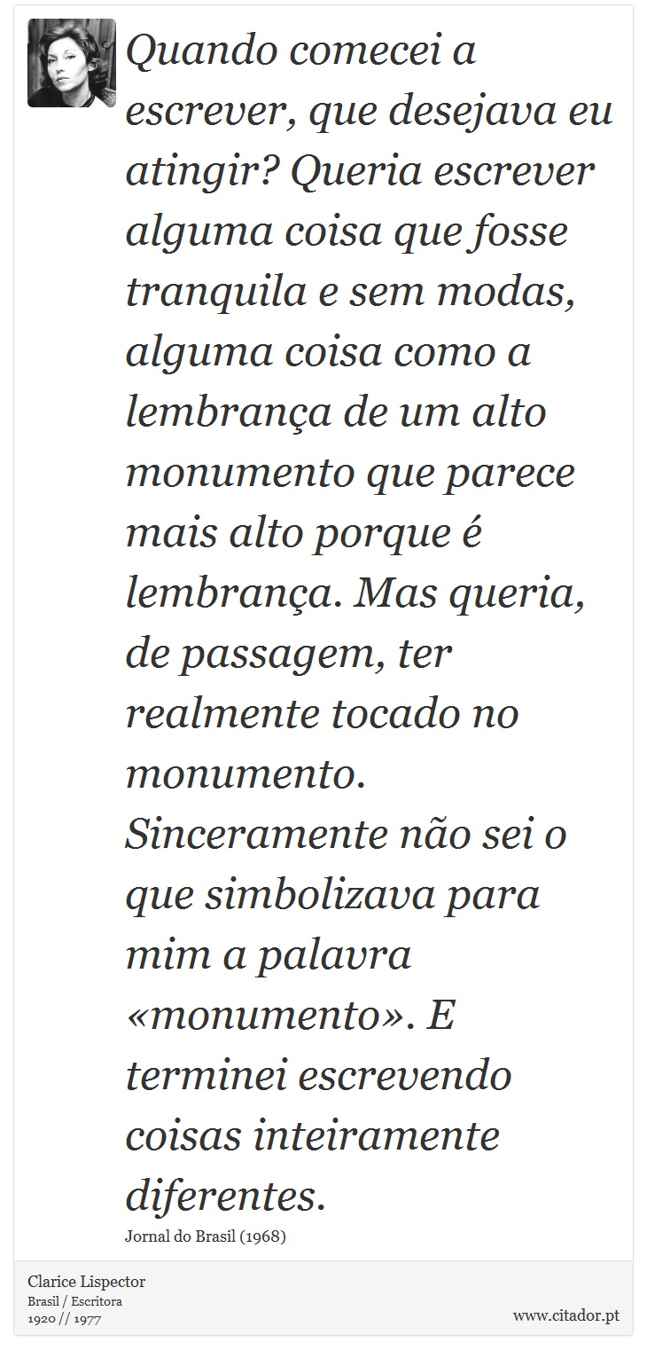 Quando comecei a escrever, que desejava eu atingir? Queria escrever alguma coisa que fosse tranquila e sem modas, alguma coisa como a lembrança de um alto monumento que parece mais alto porque é lembrança. Mas queria, de passagem, ter realmente tocado no monumento. Sinceramente não sei o que simbolizava para mim a palavra «monumento». E terminei escrevendo coisas inteiramente diferentes. - Clarice Lispector - Frases