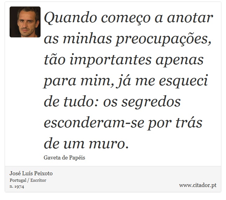 Quando começo a anotar as minhas preocupações, tão importantes apenas para mim, já me esqueci de tudo: os segredos esconderam-se por trás de um muro. - José Luís Peixoto - Frases