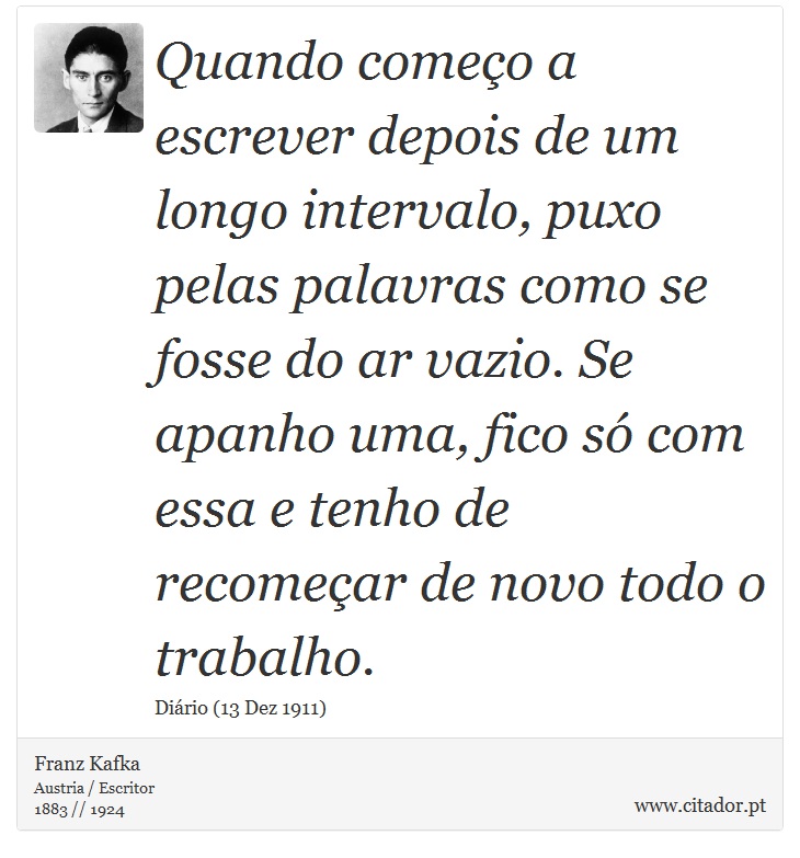 Quando começo a escrever depois de um longo intervalo, puxo pelas palavras como se fosse do ar vazio. Se apanho uma, fico só com essa e tenho de recomeçar de novo todo o trabalho. - Franz Kafka - Frases