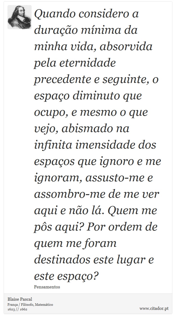 Quando considero a duração mínima da minha vida, absorvida pela eternidade precedente e seguinte, o espaço diminuto que ocupo, e mesmo o que vejo, abismado na infinita imensidade dos espaços que ignoro e me ignoram, assusto-me e assombro-me de me ver aqui e não lá. Quem me pôs aqui? Por ordem de quem me foram destinados este lugar e este espaço? - Blaise Pascal - Frases