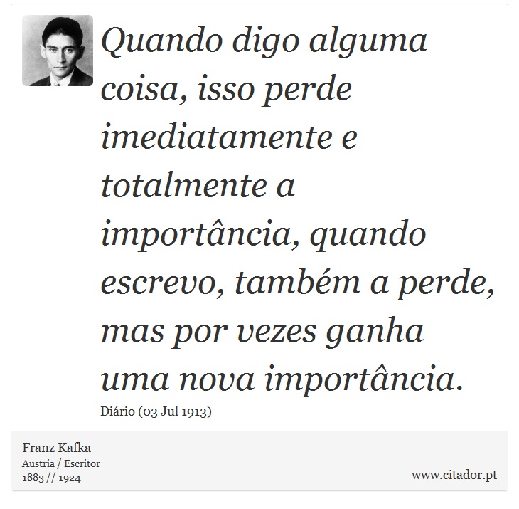 Quando digo alguma coisa, isso perde imediatamente e totalmente a importância, quando escrevo, também a perde, mas por vezes ganha uma nova importância. - Franz Kafka - Frases