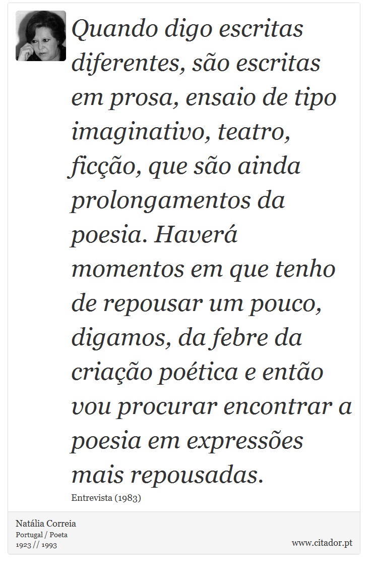Quando digo escritas diferentes, são escritas em prosa, ensaio de tipo imaginativo, teatro, ficção, que são ainda prolongamentos da poesia. Haverá momentos em que tenho de repousar um pouco, digamos, da febre da criação poética e então vou procurar encontrar a poesia em expressões mais repousadas. - Natália Correia - Frases