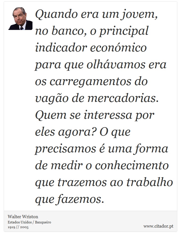 Quando era um jovem, no banco, o principal indicador económico para que olhávamos era os carregamentos do vagão de mercadorias. Quem se interessa por eles agora? O que precisamos é uma forma de medir o conhecimento que trazemos ao trabalho que fazemos. - Walter Wriston - Frases