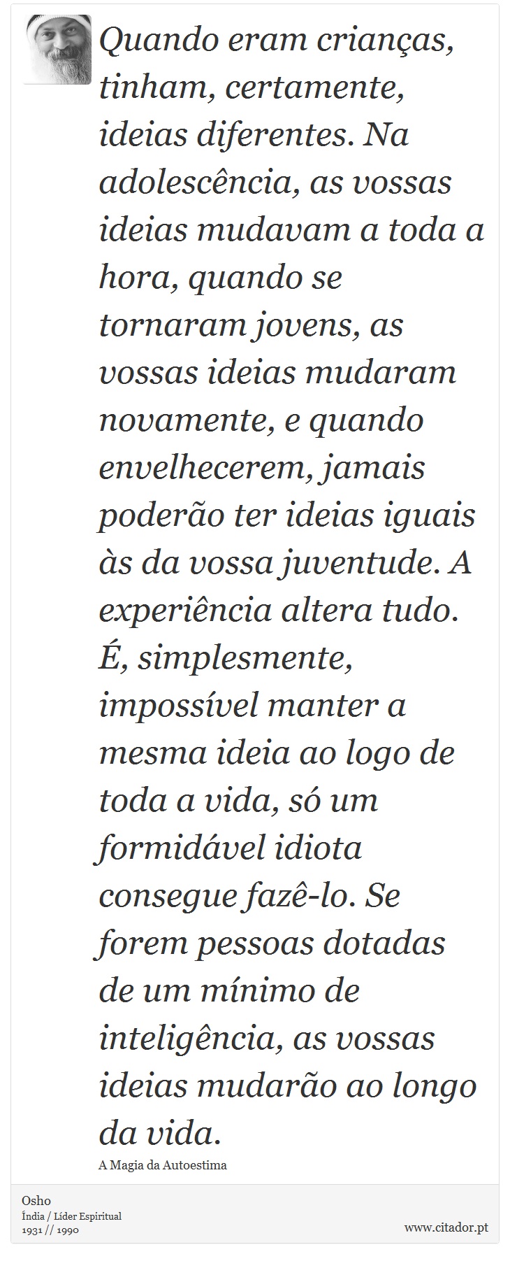 Quando eram crianças, tinham, certamente, ideias diferentes. Na adolescência, as vossas ideias mudavam a toda a hora, quando se tornaram jovens, as vossas ideias mudaram novamente, e quando envelhecerem, jamais poderão ter ideias iguais às da vossa juventude. A experiência altera tudo. É, simplesmente, impossível manter a mesma ideia ao logo de toda a vida, só um formidável idiota consegue fazê-lo. Se forem pessoas dotadas de um mínimo de inteligência, as vossas ideias mudarão ao longo da vida. - Osho - Frases