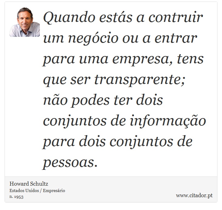 Quando estás a contruir um negócio ou a entrar para uma empresa, tens que ser transparente; não podes ter dois conjuntos de informação para dois conjuntos de pessoas. - Howard Schultz - Frases