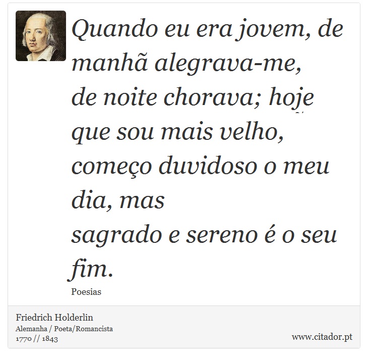 Quando eu era jovem, de manhã alegrava-me, <br />
 de noite chorava; hoje que sou mais velho, <br />
 começo duvidoso o meu dia, mas <br />
 sagrado e sereno é o seu fim. - Friedrich Holderlin - Frases