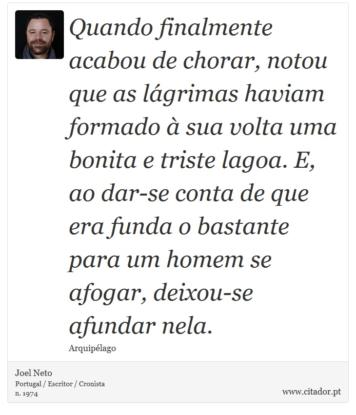 Quando finalmente acabou de chorar, notou que as lágrimas haviam formado à sua volta uma bonita e triste lagoa. E, ao dar-se conta de que era funda o bastante para um homem se afogar, deixou-se afundar nela. - Joel Neto - Frases