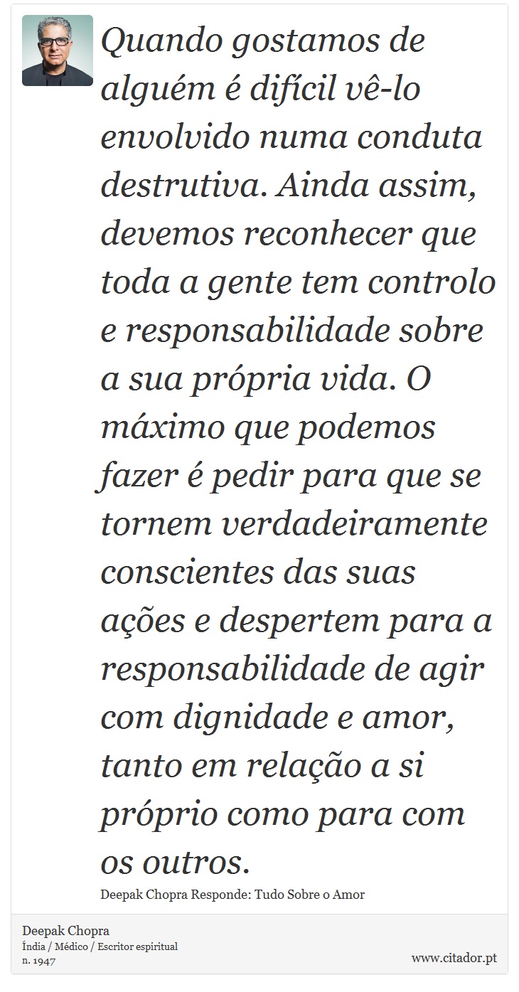 Quando gostamos de alguém é difícil vê-lo envolvido numa conduta destrutiva. Ainda assim, devemos reconhecer que toda a gente tem controlo e responsabilidade sobre a sua própria vida. O máximo que podemos fazer é pedir para que se tornem verdadeiramente conscientes das suas ações e despertem para a responsabilidade de agir com dignidade e amor, tanto em relação a si próprio como para com os outros. - Deepak Chopra - Frases