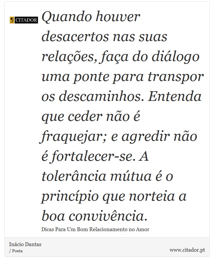 Quando houver desacertos nas suas relações, faça do diálogo uma ponte para transpor os descaminhos. Entenda que ceder não é fraquejar; e agredir não é fortalecer-se. A tolerância mútua é o princípio que norteia a boa convivência. - Inácio Dantas - Frases
