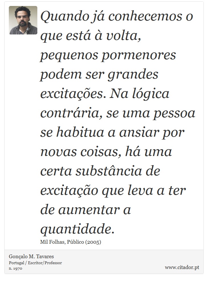 Quando já conhecemos o que está à volta, pequenos pormenores podem ser grandes excitações. Na lógica contrária, se uma pessoa se habitua a ansiar por novas coisas, há uma certa substância de excitação que leva a ter de aumentar a quantidade. - Gonçalo M. Tavares - Frases