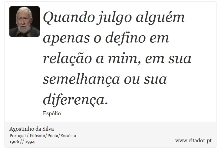 Quando julgo alguém apenas o defino em relação a mim, em sua semelhança ou sua diferença. - Agostinho da Silva - Frases