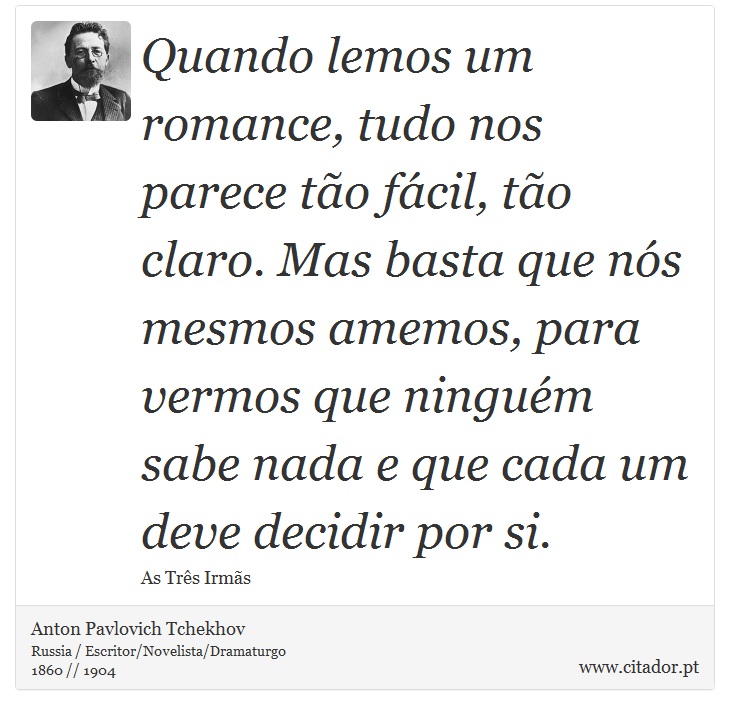 Quando lemos um romance, tudo nos parece tão fácil, tão claro. Mas basta que nós mesmos amemos, para vermos que ninguém sabe nada e que cada um deve decidir por si. - Anton Pavlovich Tchekhov - Frases