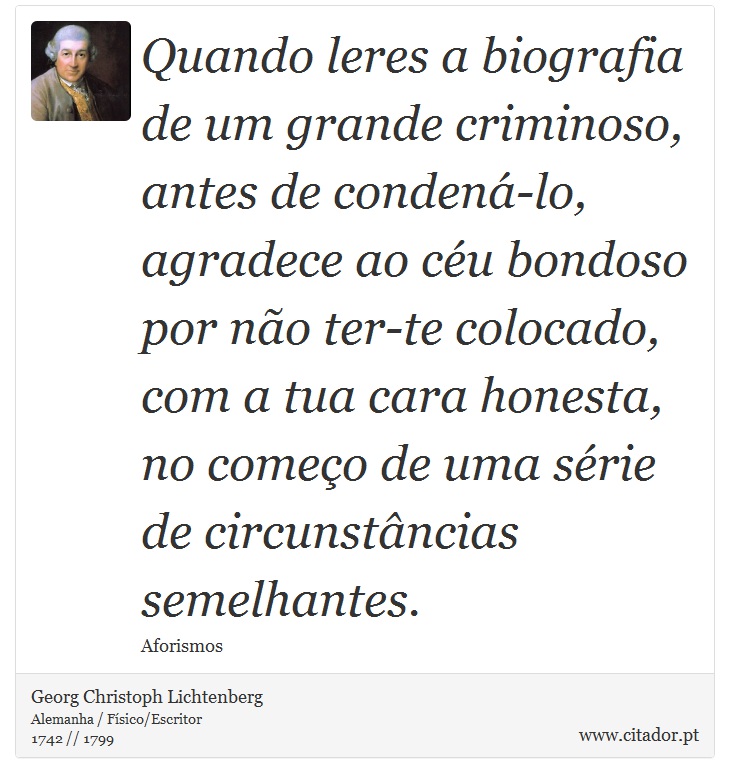 Quando leres a biografia de um grande criminoso, antes de condená-lo, agradece ao céu bondoso por não ter-te colocado, com a tua cara honesta, no começo de uma série de circunstâncias semelhantes. - Georg Christoph Lichtenberg - Frases