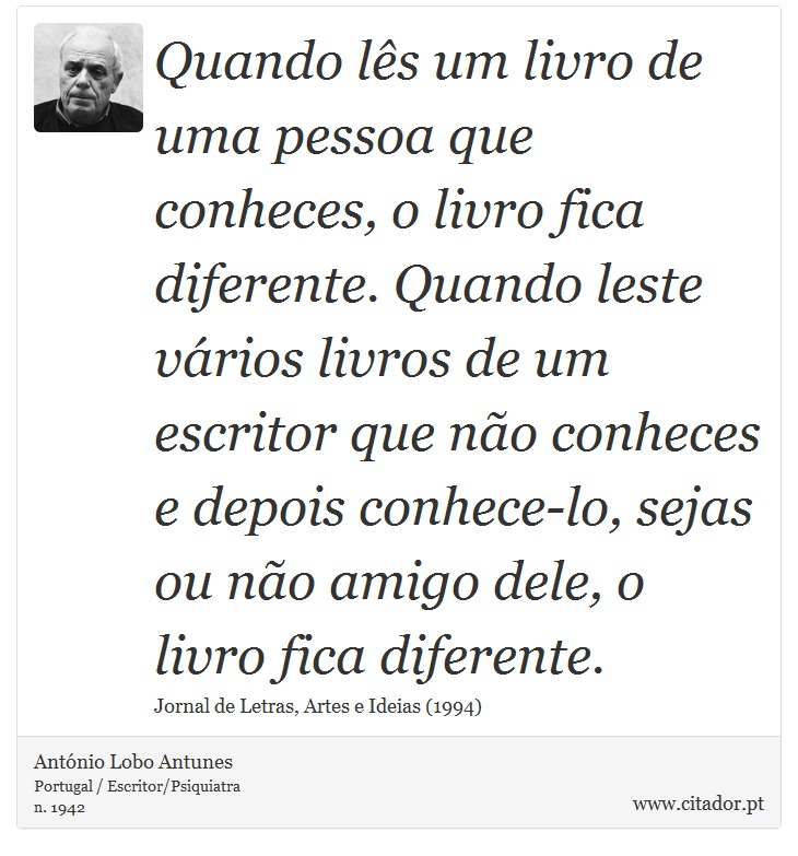 Quando lês um livro de uma pessoa que conheces, o livro fica diferente. Quando leste vários livros de um escritor que não conheces e depois conhece-lo, sejas ou não amigo dele, o livro fica diferente. - António Lobo Antunes - Frases