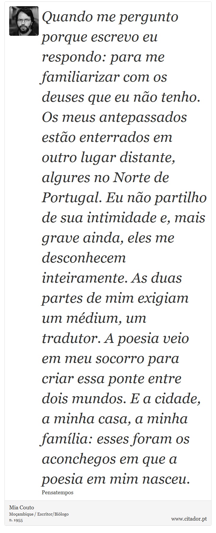 Quando me pergunto porque escrevo eu respondo: para me familiarizar com os deuses que eu não tenho. Os meus antepassados estão enterrados em outro lugar distante, algures no Norte de Portugal. Eu não partilho de sua intimidade e, mais grave ainda, eles me desconhecem inteiramente. As duas partes de mim exigiam um médium, um tradutor. A poesia veio em meu socorro para criar essa ponte entre dois mundos. E a cidade, a minha casa, a minha família: esses foram os aconchegos em que a poesia em mim nasceu. - Mia Couto - Frases