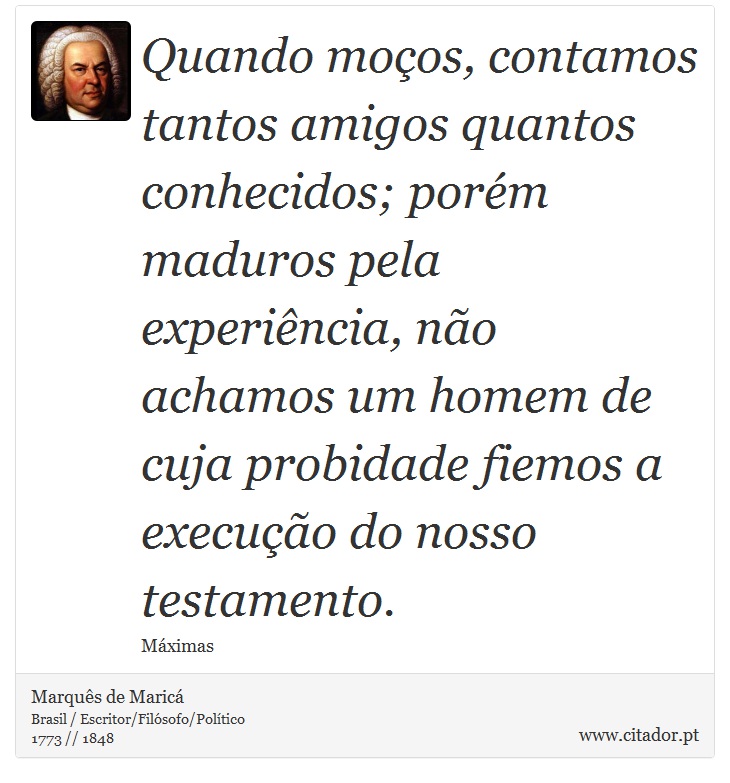 Quando moços, contamos tantos amigos quantos conhecidos; porém maduros pela experiência, não achamos um homem de cuja probidade fiemos a execução do nosso testamento. - Marquês de Maricá - Frases