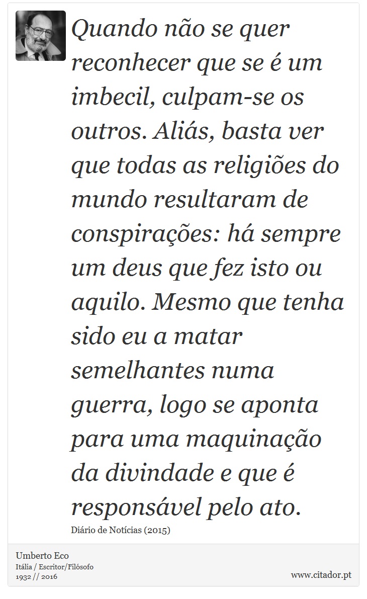 Quando não se quer reconhecer que se é um imbecil, culpam-se os outros. Aliás, basta ver que todas as religiões do mundo resultaram de conspirações: há sempre um deus que fez isto ou aquilo. Mesmo que tenha sido eu a matar semelhantes numa guerra, logo se aponta para uma maquinação da divindade e que é responsável pelo ato. - Umberto Eco - Frases