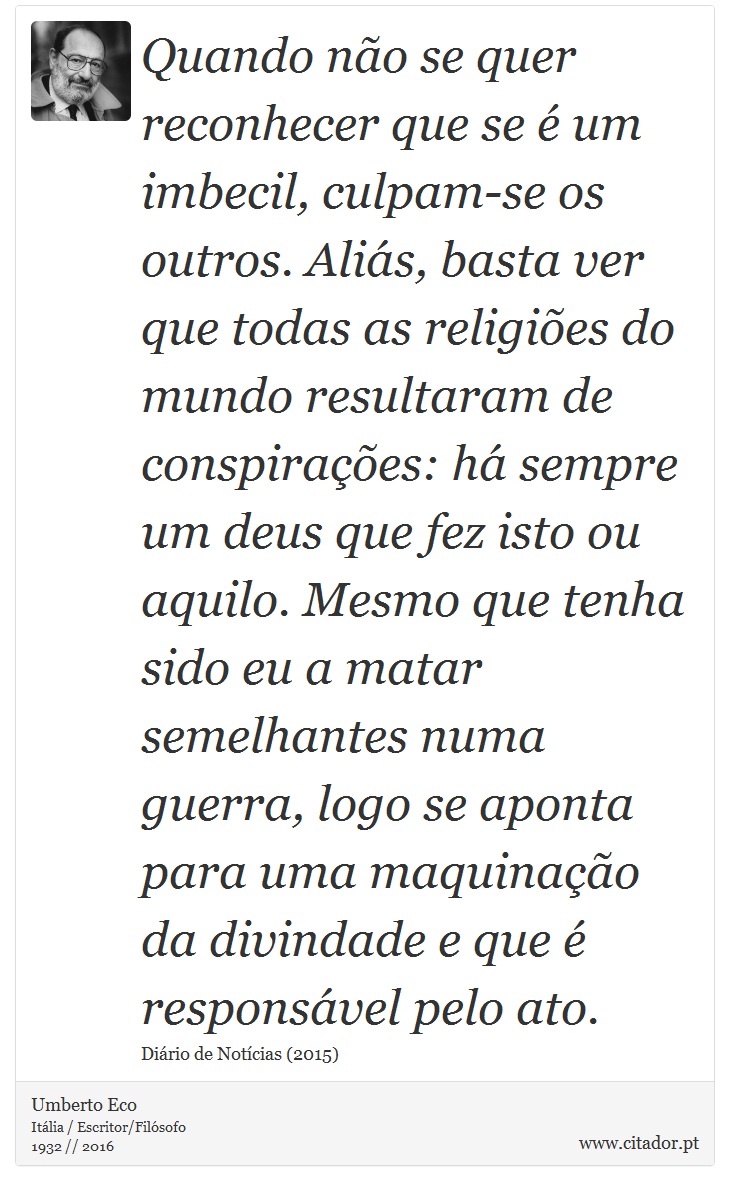 Quando no se quer reconhecer que se  um imbecil, culpam-se os outros. Alis, basta ver que todas as religies do mundo resultaram de conspiraes: h sempre um deus que fez isto ou aquilo. Mesmo que tenha sido eu a matar semelhantes numa guerra, logo se aponta para uma maquinao da divindade e que  responsvel pelo ato. - Umberto Eco - Frases