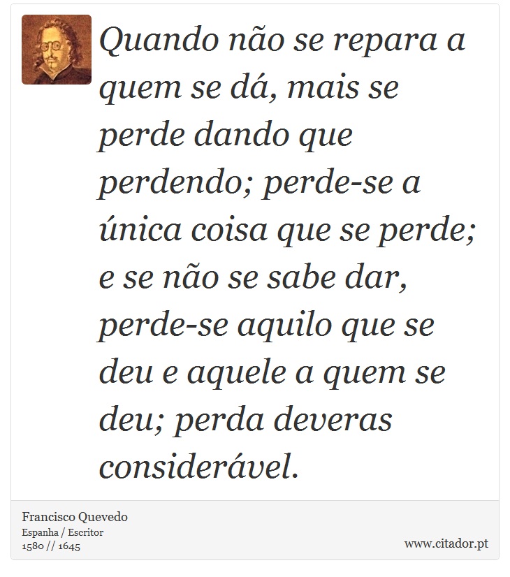 Quando não se repara a quem se dá, mais se perde dando que perdendo; perde-se a única coisa que se perde; e se não se sabe dar, perde-se aquilo que se deu e aquele a quem se deu; perda deveras considerável. - Francisco Quevedo - Frases