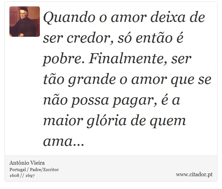 Quando o amor deixa de ser credor, só então é pobre. Finalmente, ser tão grande o amor que se não possa pagar, é a maior glória de quem ama... - António Vieira - Frases
