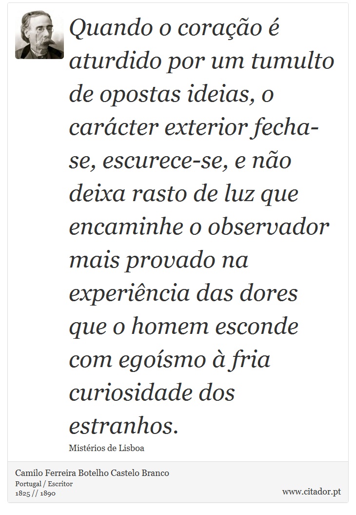 Quando o coração é aturdido por um tumulto de opostas ideias, o carácter exterior fecha-se, escurece-se, e não deixa rasto de luz que encaminhe o observador mais provado na experiência das dores que o homem esconde com egoísmo à fria curiosidade dos estranhos. - Camilo Ferreira Botelho Castelo Branco - Frases