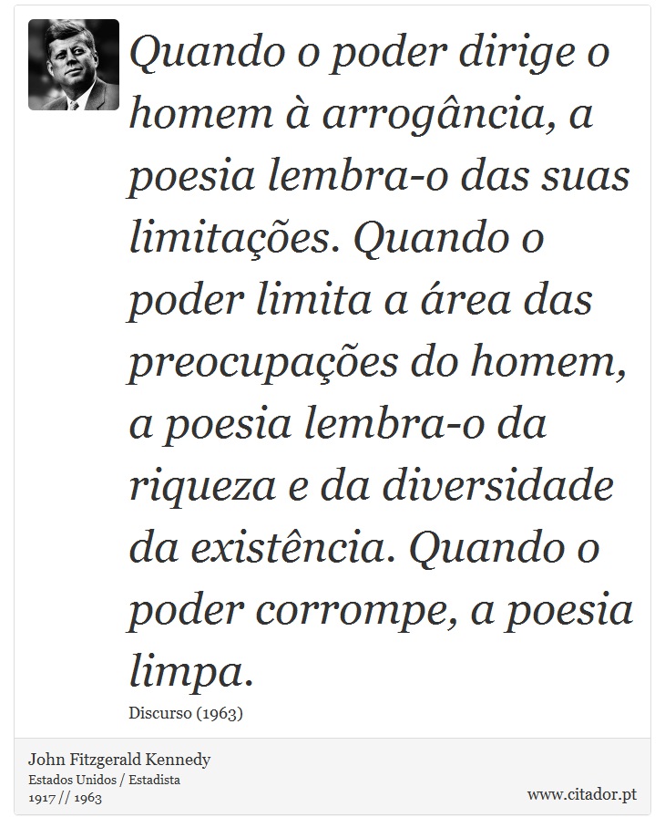 Quando o poder dirige o homem à arrogância, a poesia lembra-o das suas limitações. Quando o poder limita a área das preocupações do homem, a poesia lembra-o da riqueza e da diversidade da existência. Quando o poder corrompe, a poesia limpa. - John Fitzgerald Kennedy - Frases