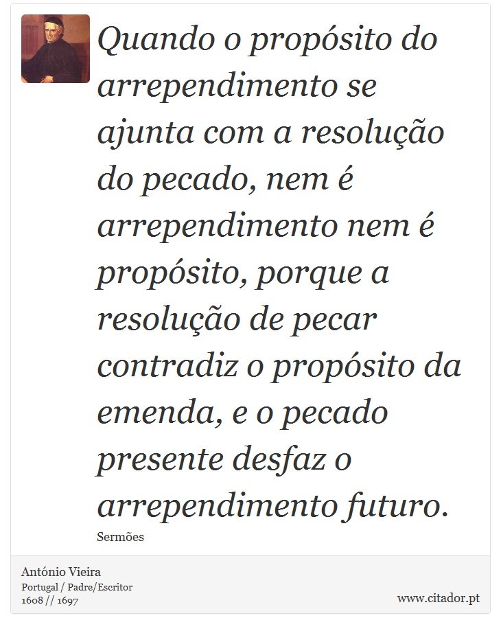 Quando o propósito do arrependimento se ajunta com a resolução do pecado, nem é arrependimento nem é propósito, porque a resolução de pecar contradiz o propósito da emenda, e o pecado presente desfaz o arrependimento futuro. - António Vieira - Frases