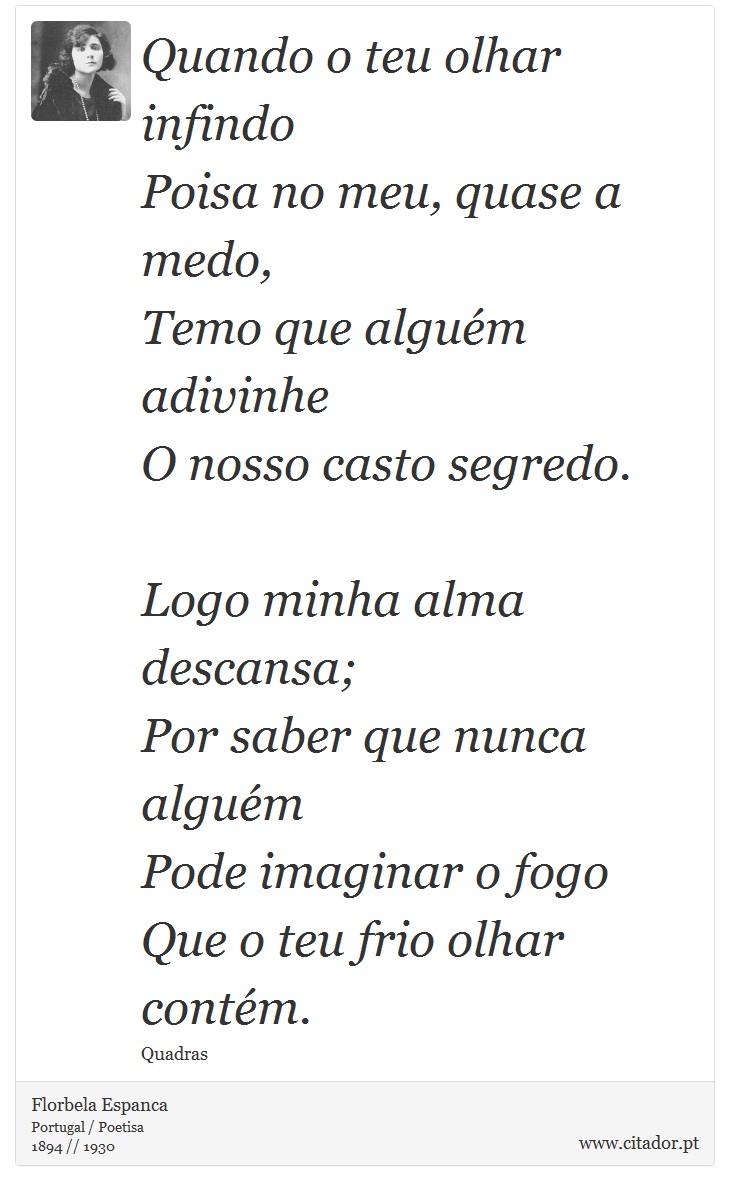 Quando o teu olhar infindo<br />
 Poisa no meu, quase a medo,<br />
 Temo que alguém adivinhe<br />
 O nosso casto segredo.<br />
<br />

Logo minha alma descansa;<br />
 Por saber que nunca alguém<br />
 Pode imaginar o fogo<br />
 Que o teu frio olhar contém. - Florbela Espanca - Frases
