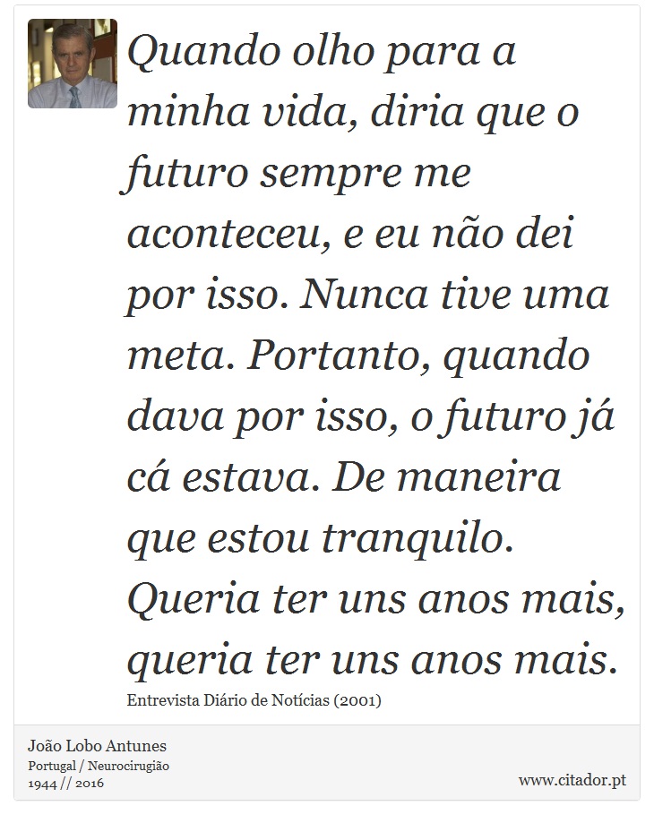 Quando olho para a minha vida, diria que o futuro sempre me aconteceu, e eu não dei por isso. Nunca tive uma meta. Portanto, quando dava por isso, o futuro já cá estava. De maneira que estou tranquilo. Queria ter uns anos mais, queria ter uns anos mais. - João Lobo Antunes - Frases