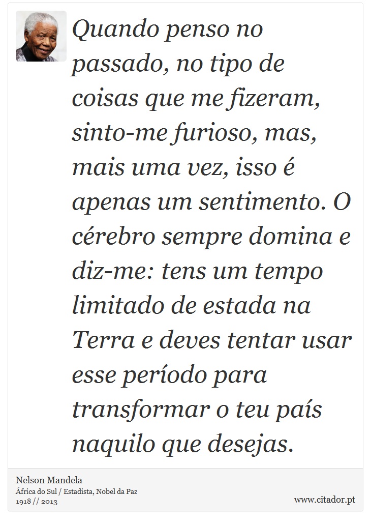 Quando penso no passado, no tipo de coisas que me fizeram, sinto-me furioso, mas, mais uma vez, isso é apenas um sentimento. O cérebro sempre domina e diz-me: tens um tempo limitado de estada na Terra e deves tentar usar esse período para transformar o teu país naquilo que desejas. - Nelson Mandela - Frases