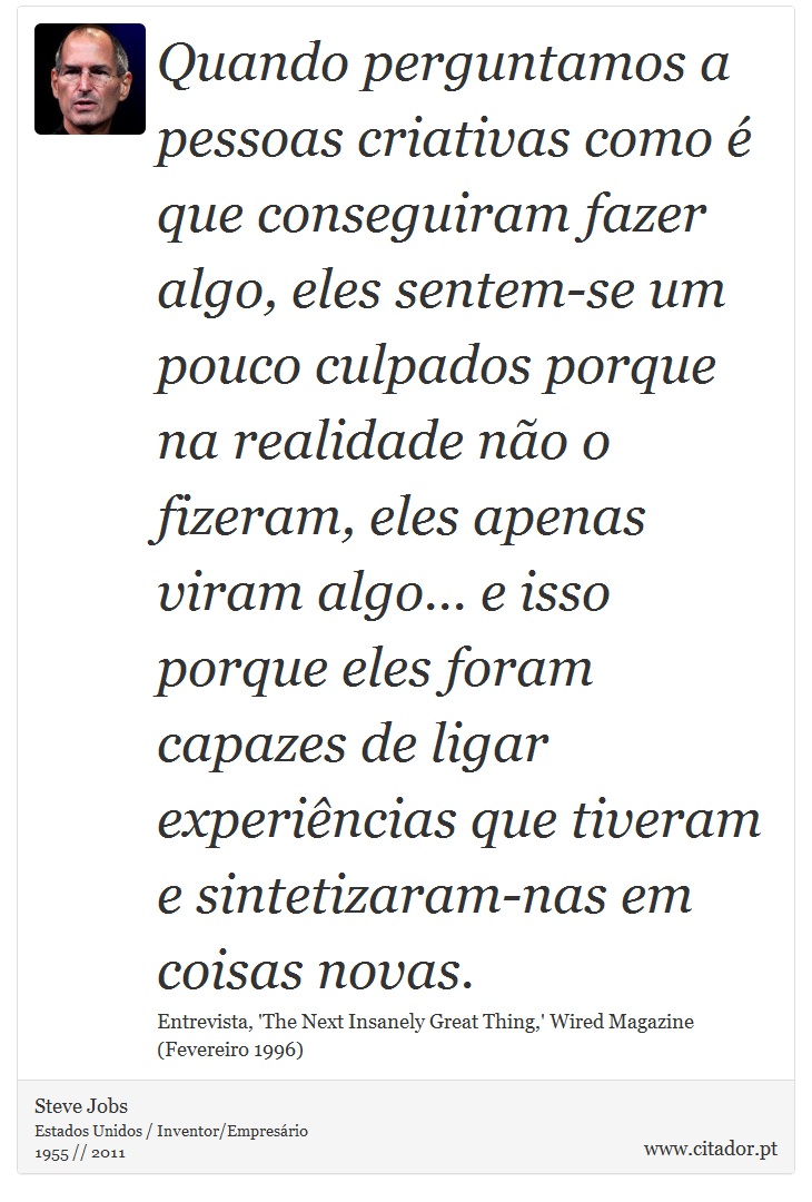 Quando perguntamos a pessoas criativas como é que conseguiram fazer algo, eles sentem-se um pouco culpados porque na realidade não o fizeram, eles apenas viram algo... e isso porque eles foram capazes de ligar experiências que tiveram e sintetizaram-nas em coisas novas. - Steve Jobs - Frases