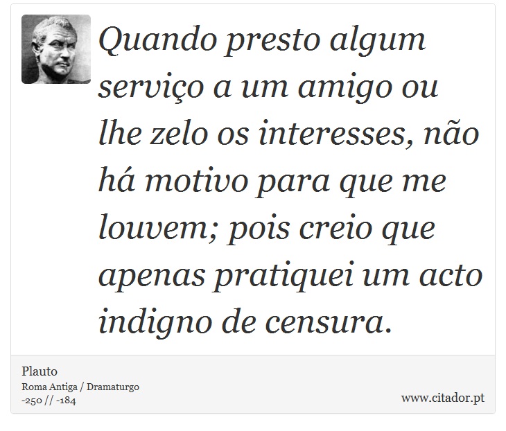 Quando presto algum serviço a um amigo ou lhe zelo os interesses, não há motivo para que me louvem; pois creio que apenas pratiquei um acto indigno de censura. - Plauto - Frases
