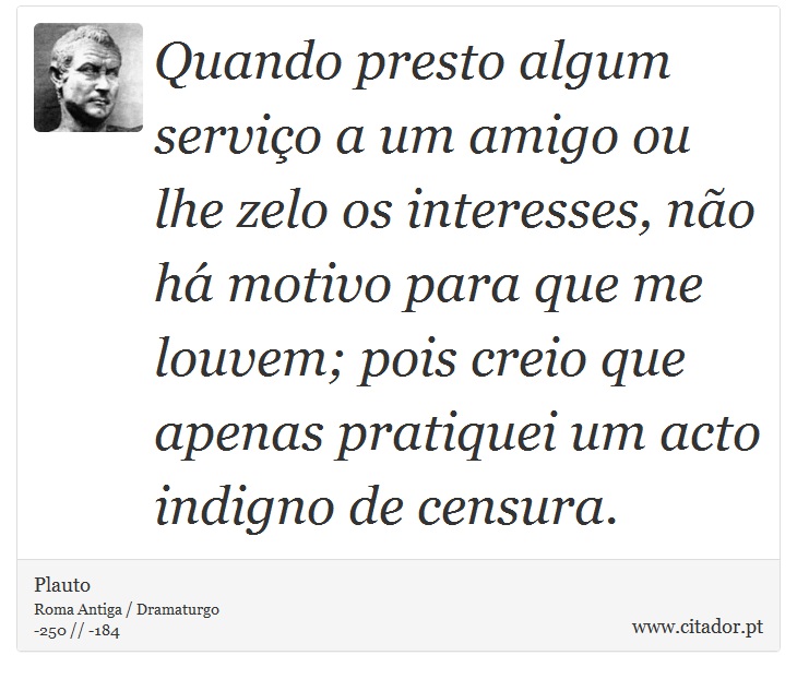 Quando presto algum servio a um amigo ou lhe zelo os interesses, no h motivo para que me louvem; pois creio que apenas pratiquei um acto indigno de censura. - Plauto - Frases