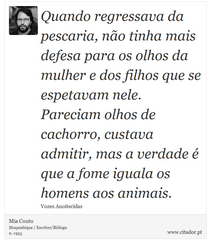 Quando regressava da pescaria, não tinha mais defesa para os olhos da mulher e dos filhos que se espetavam nele. Pareciam olhos de cachorro, custava admitir, mas a verdade é que a fome iguala os homens aos animais. - Mia Couto - Frases