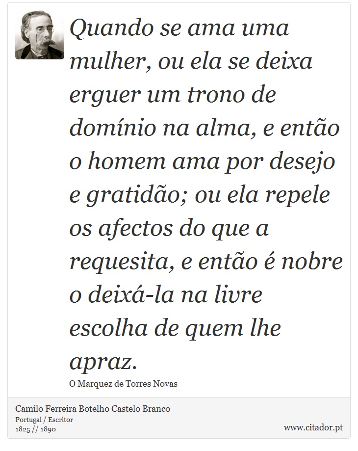 Quando se ama uma mulher, ou ela se deixa erguer um trono de domínio na alma, e então o homem ama por desejo e gratidão; ou ela repele os afectos do que a requesita, e então é nobre o deixá-la na livre escolha de quem lhe apraz. - Camilo Ferreira Botelho Castelo Branco - Frases