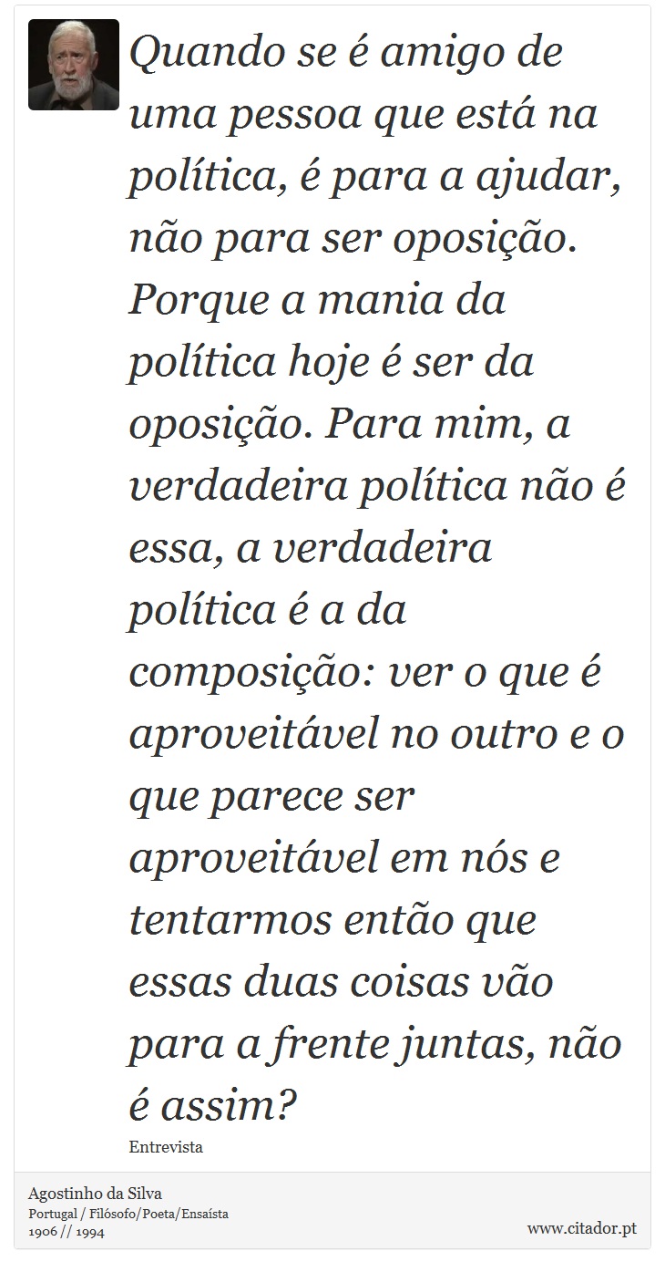 Quando se é amigo de uma pessoa que está na política, é para a ajudar, não para ser oposição. Porque a mania da política hoje é ser da oposição. Para mim, a verdadeira política não é essa, a verdadeira política é a da composição: ver o que é aproveitável no outro e o que parece ser aproveitável em nós e tentarmos então que essas duas coisas vão para a frente juntas, não é assim? - Agostinho da Silva - Frases