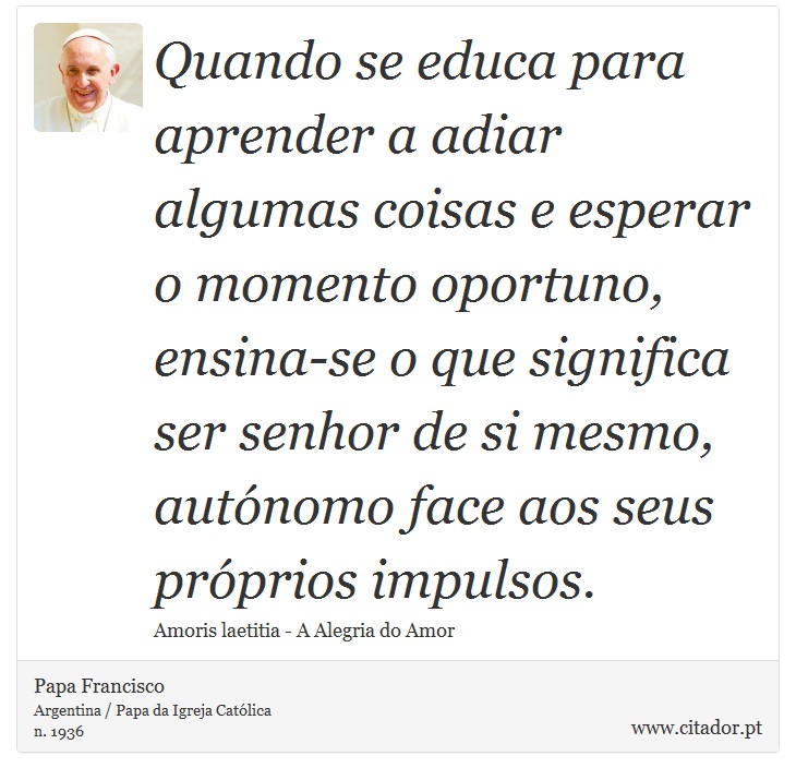 Quando se educa para aprender a adiar algumas coisas e esperar o momento oportuno, ensina-se o que significa ser senhor de si mesmo, autónomo face aos seus próprios impulsos. - Papa Francisco - Frases