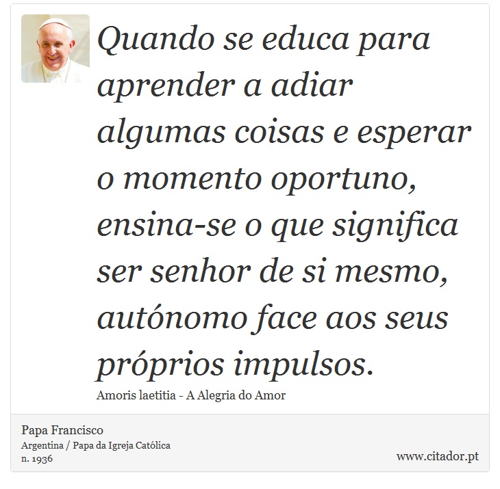 Quando se educa para aprender a adiar algumas coisas e esperar o momento oportuno, ensina-se o que significa ser senhor de si mesmo, autnomo face aos seus prprios impulsos. - Papa Francisco - Frases