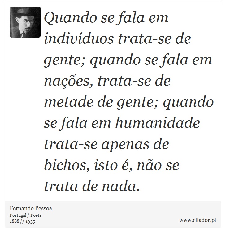Quando se fala em indivíduos trata-se de gente; quando se fala em nações, trata-se de metade de gente; quando se fala em humanidade trata-se apenas de bichos, isto é, não se trata de nada. - Fernando Pessoa - Frases