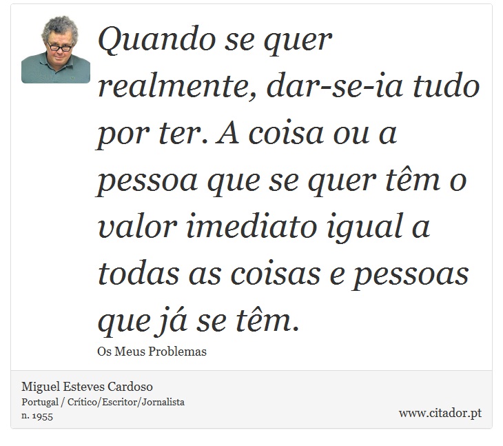 Quando se quer realmente, dar-se-ia tudo por ter. A coisa ou a pessoa que se quer têm o valor imediato igual a todas as coisas e pessoas que já se têm. - Miguel Esteves Cardoso - Frases