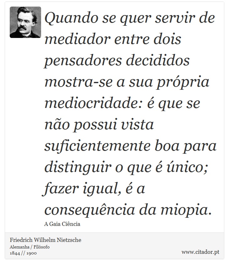 Quando se quer servir de mediador entre dois pensadores decididos mostra-se a sua própria mediocridade: é que se não possui vista suficientemente boa para distinguir o que é único; fazer igual, é a consequência da miopia. - Friedrich Wilhelm Nietzsche - Frases